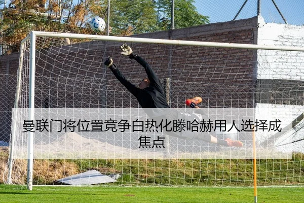 曼联门将位置竞争白热化滕哈赫用人选择成焦点