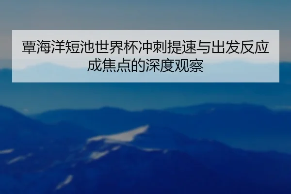 覃海洋短池世界杯冲刺提速与出发反应成焦点的深度观察